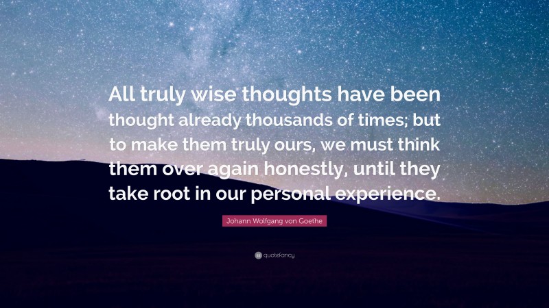 Johann Wolfgang von Goethe Quote: “All truly wise thoughts have been thought already thousands of times; but to make them truly ours, we must think them over again honestly, until they take root in our personal experience.”