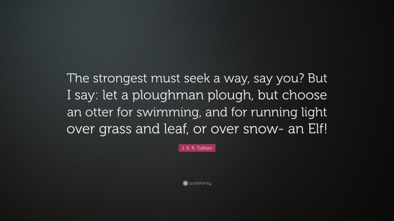 J. R. R. Tolkien Quote: “The strongest must seek a way, say you? But I say: let a ploughman plough, but choose an otter for swimming, and for running light over grass and leaf, or over snow- an Elf!”