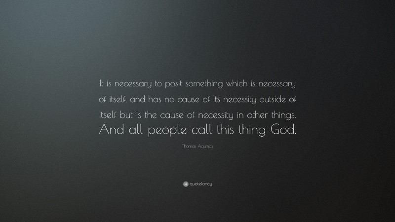 Thomas Aquinas Quote: “It is necessary to posit something which is necessary of itself, and has no cause of its necessity outside of itself but is the cause of necessity in other things. And all people call this thing God.”