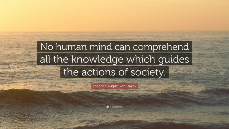 Friedrich August von Hayek Quote: “No human mind can comprehend all the knowledge which guides the actions of society.”