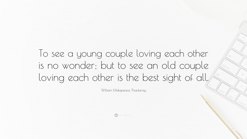 William Makepeace Thackeray Quote: “To see a young couple loving each other is no wonder; but to see an old couple loving each other is the best sight of all.”