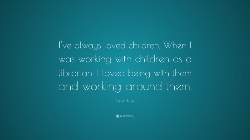 Laura Bush Quote: “I’ve always loved children. When I was working with children as a librarian, I loved being with them and working around them.”