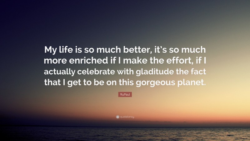 RuPaul Quote: “My life is so much better, it’s so much more enriched if I make the effort, if I actually celebrate with gladitude the fact that I get to be on this gorgeous planet.”