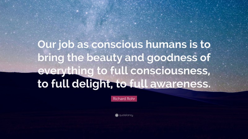 Richard Rohr Quote: “Our job as conscious humans is to bring the beauty and goodness of everything to full consciousness, to full delight, to full awareness.”