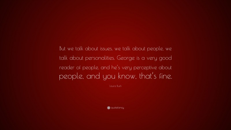 Laura Bush Quote: “But we talk about issues, we talk about people, we talk about personalities. George is a very good reader of people, and he’s very perceptive about people, and you know, that’s fine.”