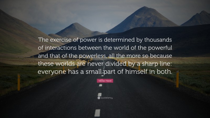 Václav Havel Quote: “The exercise of power is determined by thousands of interactions between the world of the powerful and that of the powerless, all the more so because these worlds are never divided by a sharp line: everyone has a small part of himself in both.”