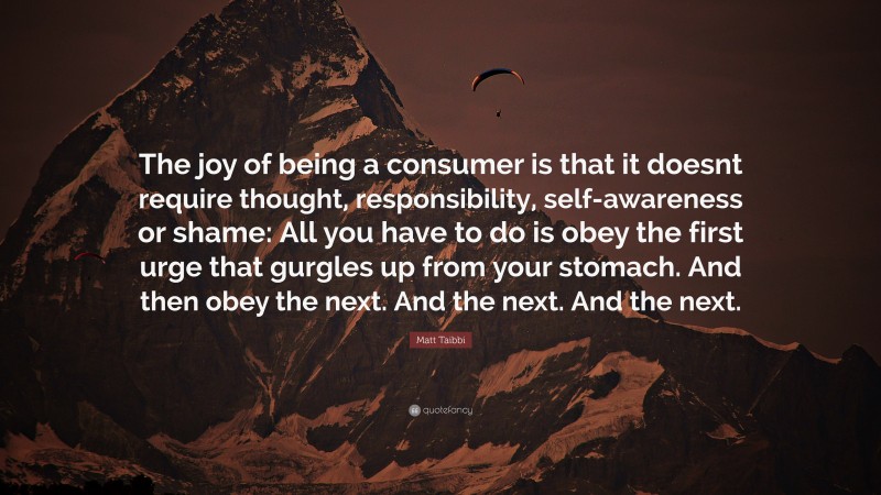 Matt Taibbi Quote: “The joy of being a consumer is that it doesnt require thought, responsibility, self-awareness or shame: All you have to do is obey the first urge that gurgles up from your stomach. And then obey the next. And the next. And the next.”