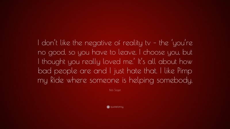 Bob Saget Quote: “I don’t like the negative of reality tv – the ‘you’re no good, so you have to leave, I choose you, but I thought you really loved me.’ It’s all about how bad people are and I just hate that. I like Pimp my Ride where someone is helping somebody.”