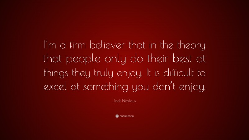 Jack Nicklaus Quote: “I’m a firm believer that in the theory that people only do their best at things they truly enjoy. It is difficult to excel at something you don’t enjoy.”