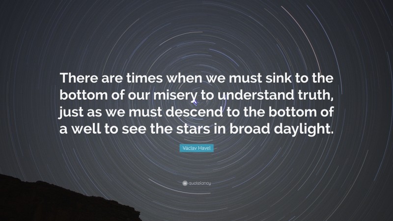 Václav Havel Quote: “There are times when we must sink to the bottom of our misery to understand truth, just as we must descend to the bottom of a well to see the stars in broad daylight.”