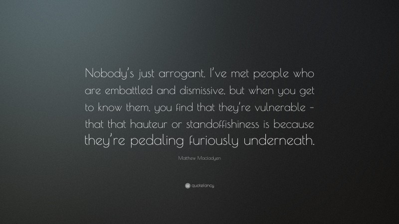 Matthew Macfadyen Quote: “Nobody’s just arrogant. I’ve met people who are embattled and dismissive, but when you get to know them, you find that they’re vulnerable – that that hauteur or standoffishiness is because they’re pedaling furiously underneath.”