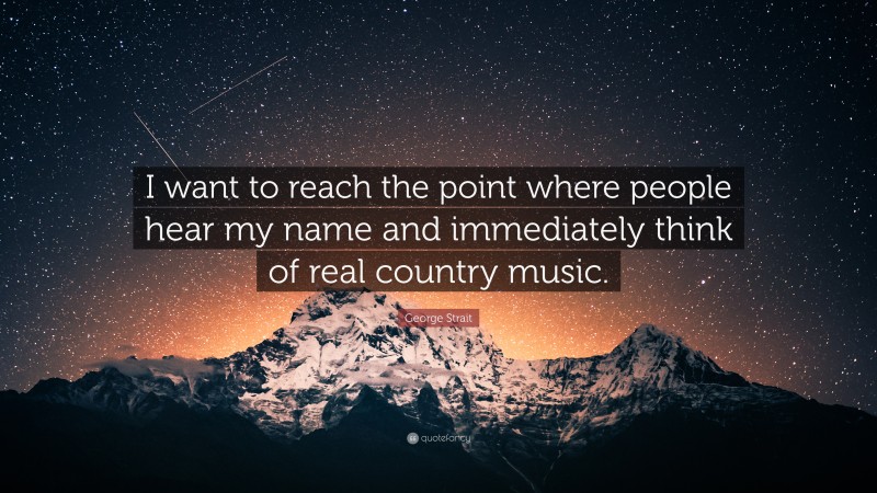 George Strait Quote: “I want to reach the point where people hear my name and immediately think of real country music.”