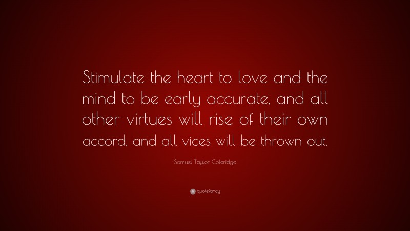 Samuel Taylor Coleridge Quote: “Stimulate the heart to love and the mind to be early accurate, and all other virtues will rise of their own accord, and all vices will be thrown out.”