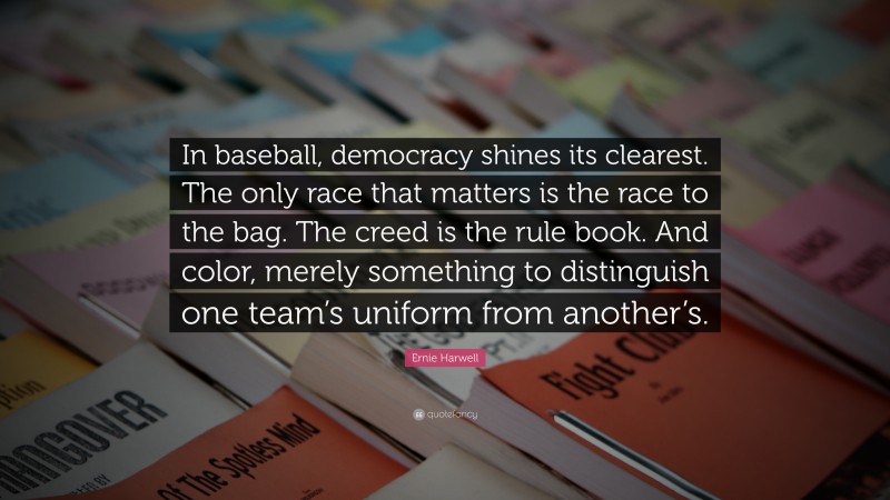 Ernie Harwell Quote: “In baseball, democracy shines its clearest. The only race that matters is the race to the bag. The creed is the rule book. And color, merely something to distinguish one team’s uniform from another’s.”