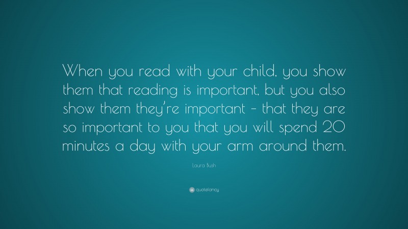 Laura Bush Quote: “When you read with your child, you show them that reading is important, but you also show them they’re important – that they are so important to you that you will spend 20 minutes a day with your arm around them.”