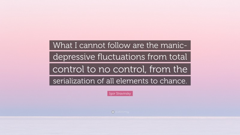 Igor Stravinsky Quote: “What I cannot follow are the manic-depressive fluctuations from total control to no control, from the serialization of all elements to chance.”