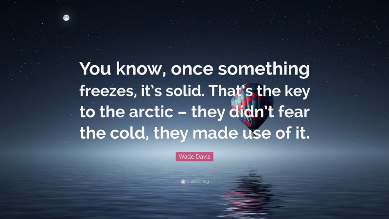 Wade Davis Quote: “You know, once something freezes, it’s solid. That’s the key to the arctic – they didn’t fear the cold, they made use of it.”