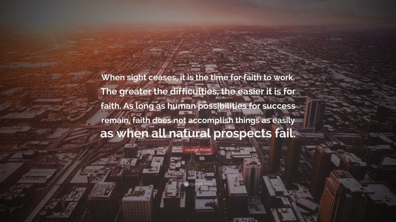 George Müller Quote: “When sight ceases, it is the time for faith to work. The greater the difficulties, the easier it is for faith. As long as human possibilities for success remain, faith does not accomplish things as easily as when all natural prospects fail.”