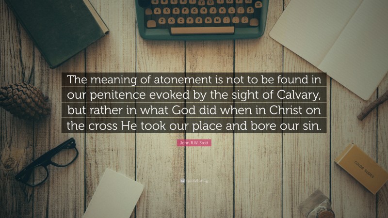 John R.W. Stott Quote: “The meaning of atonement is not to be found in our penitence evoked by the sight of Calvary, but rather in what God did when in Christ on the cross He took our place and bore our sin.”