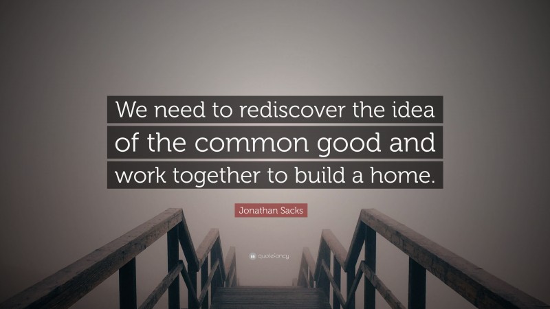 Jonathan Sacks Quote: “We need to rediscover the idea of the common good and work together to build a home.”