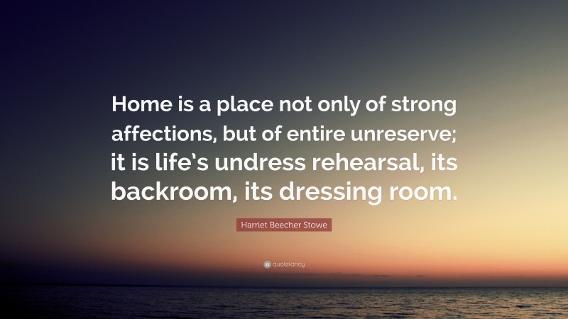 Harriet Beecher Stowe Quote: “Home is a place not only of strong affections, but of entire unreserve; it is life’s undress rehearsal, its backroom, its dressing room.”
