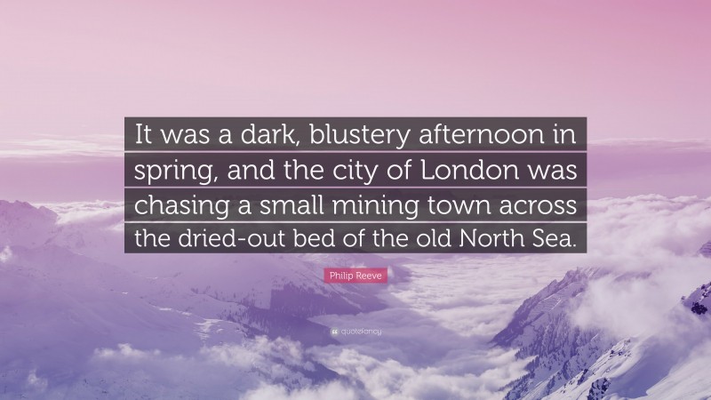 Philip Reeve Quote: “It was a dark, blustery afternoon in spring, and the city of London was chasing a small mining town across the dried-out bed of the old North Sea.”