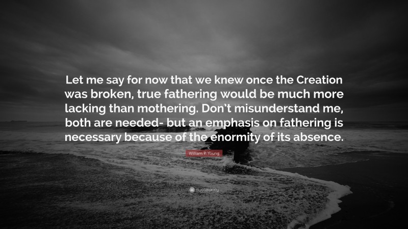 William P. Young Quote: “Let me say for now that we knew once the Creation was broken, true fathering would be much more lacking than mothering. Don’t misunderstand me, both are needed- but an emphasis on fathering is necessary because of the enormity of its absence.”