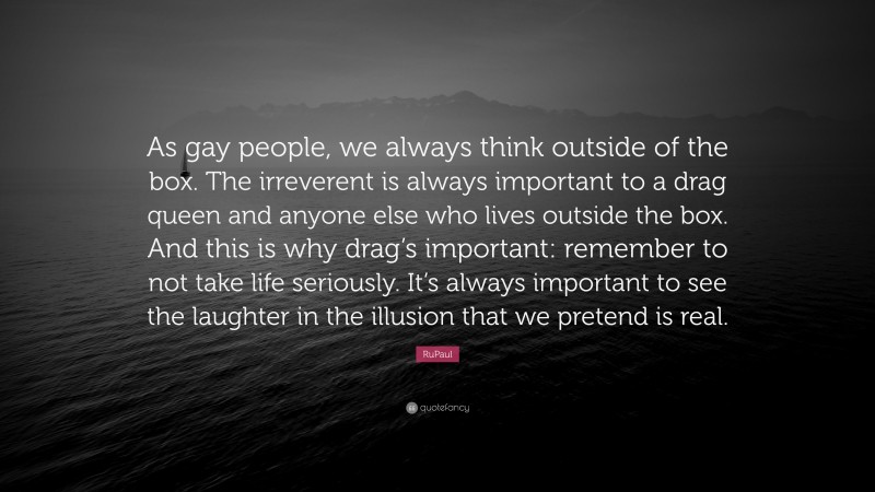 RuPaul Quote: “As gay people, we always think outside of the box. The irreverent is always important to a drag queen and anyone else who lives outside the box. And this is why drag’s important: remember to not take life seriously. It’s always important to see the laughter in the illusion that we pretend is real.”
