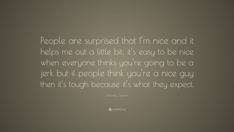 Anthony Jeselnik Quote: “People are surprised that I’m nice and it helps me out a little bit; it’s easy to be nice when everyone thinks you’re going to be a jerk but if people think you’re a nice guy then it’s tough because it’s what they expect.”