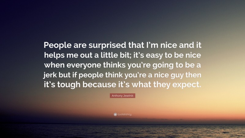 Anthony Jeselnik Quote: “People are surprised that I’m nice and it helps me out a little bit; it’s easy to be nice when everyone thinks you’re going to be a jerk but if people think you’re a nice guy then it’s tough because it’s what they expect.”