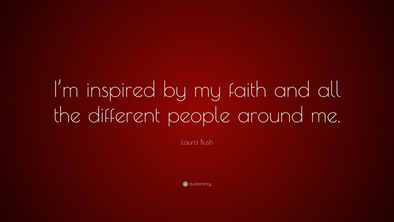 Laura Bush Quote: “I’m inspired by my faith and all the different people around me.”