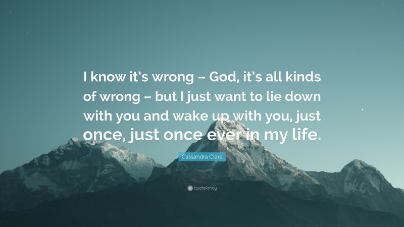 Cassandra Clare Quote: “I know it’s wrong – God, it’s all kinds of wrong – but I just want to lie down with you and wake up with you, just once, just once ever in my life.”