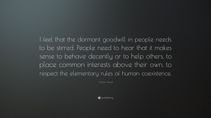 Václav Havel Quote: “I feel that the dormant goodwill in people needs to be stirred. People need to hear that it makes sense to behave decently or to help others, to place common interests above their own, to respect the elementary rules of human coexistence.”