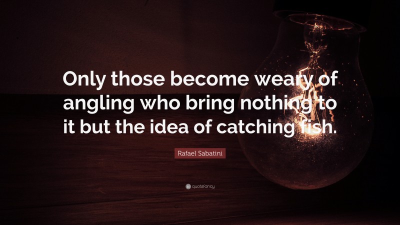 Rafael Sabatini Quote: “Only those become weary of angling who bring nothing to it but the idea of catching fish.”