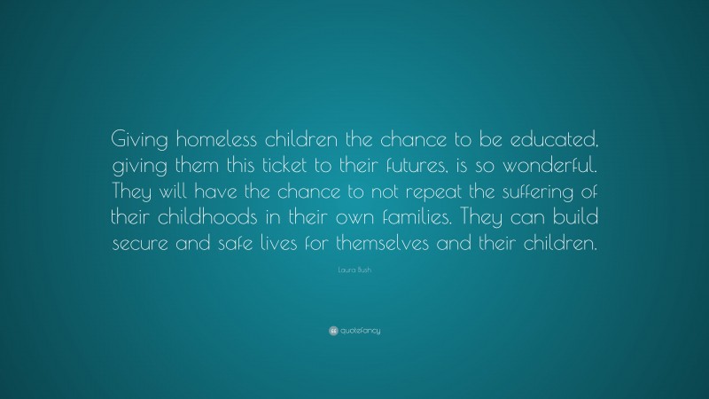 Laura Bush Quote: “Giving homeless children the chance to be educated, giving them this ticket to their futures, is so wonderful. They will have the chance to not repeat the suffering of their childhoods in their own families. They can build secure and safe lives for themselves and their children.”