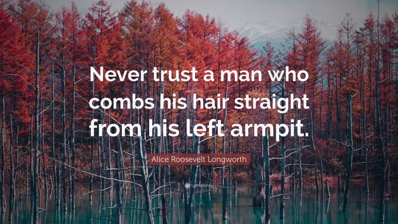 Alice Roosevelt Longworth Quote: “Never trust a man who combs his hair straight from his left armpit.”