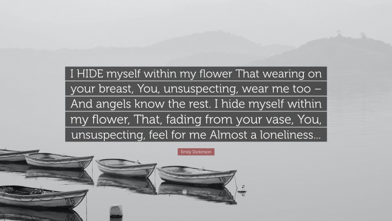 Emily Dickinson Quote: “I HIDE myself within my flower That wearing on your breast, You, unsuspecting, wear me too – And angels know the rest. I hide myself within my flower, That, fading from your vase, You, unsuspecting, feel for me Almost a loneliness...”