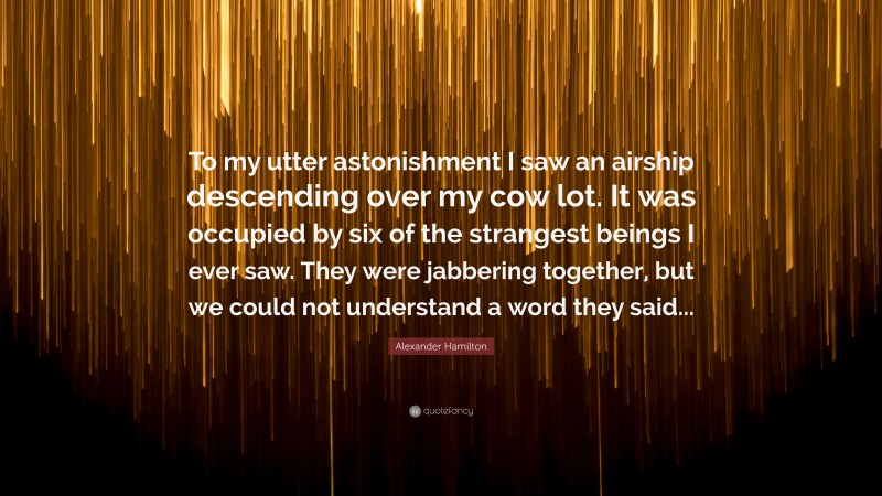 Alexander Hamilton Quote: “To my utter astonishment I saw an airship descending over my cow lot. It was occupied by six of the strangest beings I ever saw. They were jabbering together, but we could not understand a word they said...”