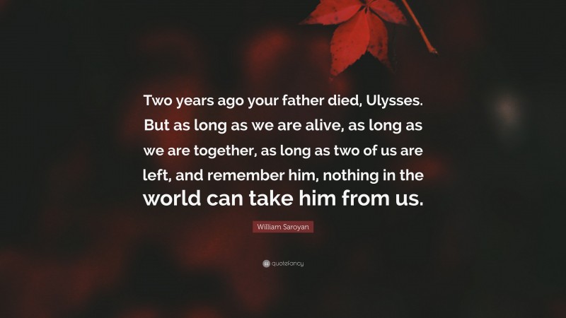 William Saroyan Quote: “Two years ago your father died, Ulysses. But as long as we are alive, as long as we are together, as long as two of us are left, and remember him, nothing in the world can take him from us.”