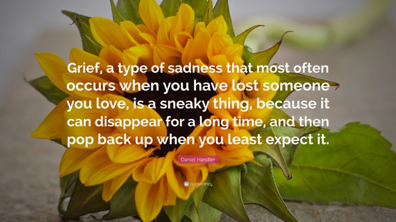 Daniel Handler Quote: “Grief, a type of sadness that most often occurs when you have lost someone you love, is a sneaky thing, because it can disappear for a long time, and then pop back up when you least expect it.”