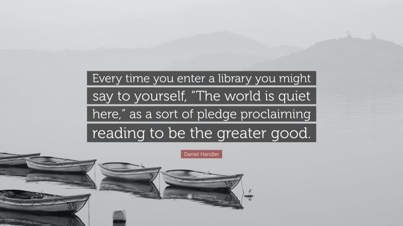 Daniel Handler Quote: “Every time you enter a library you might say to yourself, “The world is quiet here,” as a sort of pledge proclaiming reading to be the greater good.”