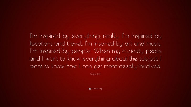Sophia Bush Quote: “I’m inspired by everything, really. I’m inspired by locations and travel, I’m inspired by art and music, I’m inspired by people. When my curiosity peaks and I want to know everything about the subject, I want to know how I can get more deeply involved.”
