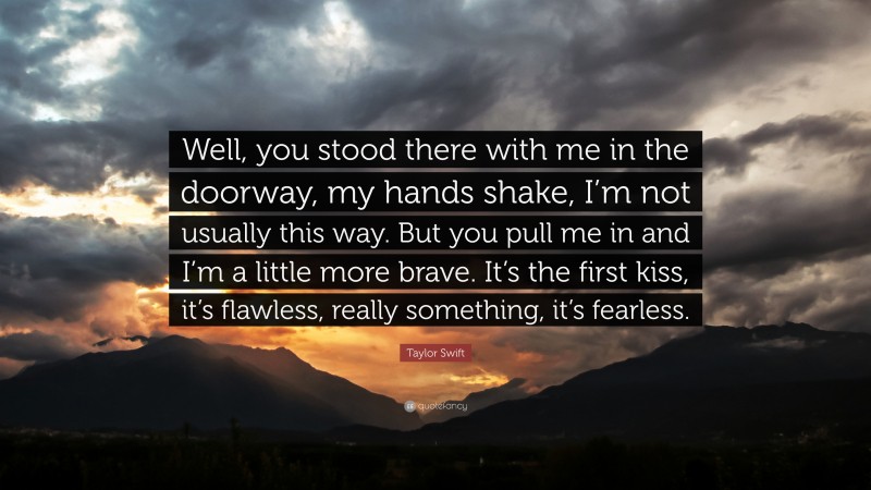 Taylor Swift Quote: “Well, you stood there with me in the doorway, my hands shake, I’m not usually this way. But you pull me in and I’m a little more brave. It’s the first kiss, it’s flawless, really something, it’s fearless.”