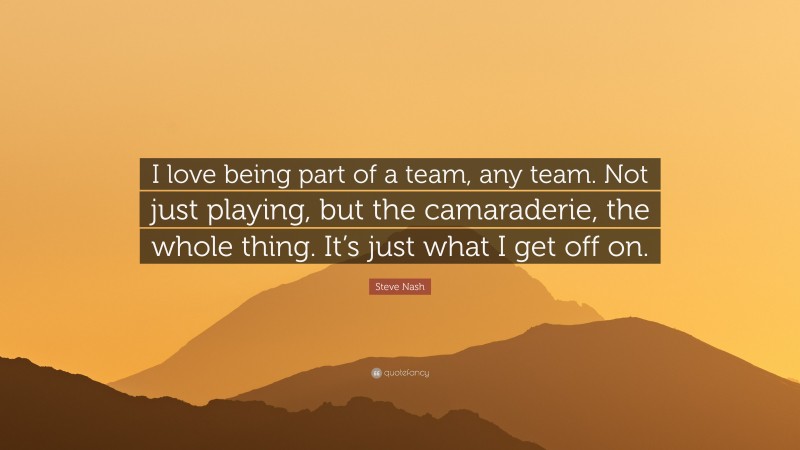 Steve Nash Quote: “I love being part of a team, any team. Not just playing, but the camaraderie, the whole thing. It’s just what I get off on.”