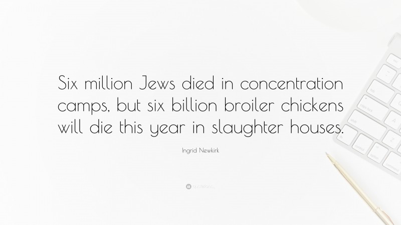 Ingrid Newkirk Quote: “Six million Jews died in concentration camps, but six billion broiler chickens will die this year in slaughter houses.”
