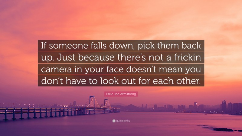 Billie Joe Armstrong Quote: “If someone falls down, pick them back up. Just because there’s not a frickin camera in your face doesn’t mean you don’t have to look out for each other.”