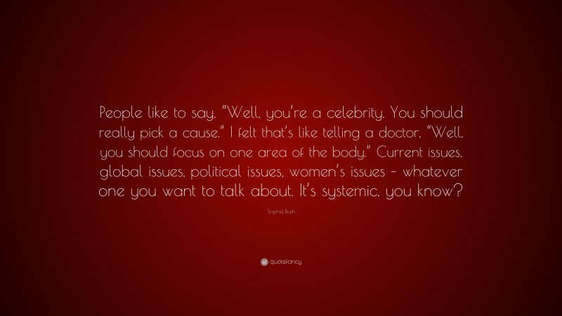 Sophia Bush Quote: “People like to say, “Well, you’re a celebrity. You should really pick a cause.” I felt that’s like telling a doctor, “Well, you should focus on one area of the body.” Current issues, global issues, political issues, women’s issues – whatever one you want to talk about. It’s systemic, you know?”