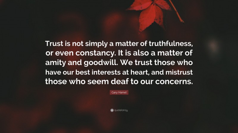Gary Hamel Quote: “Trust is not simply a matter of truthfulness, or even constancy. It is also a matter of amity and goodwill. We trust those who have our best interests at heart, and mistrust those who seem deaf to our concerns.”