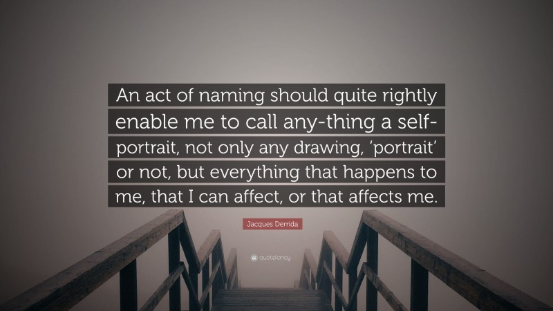 Jacques Derrida Quote: “An act of naming should quite rightly enable me to call any-thing a self-portrait, not only any drawing, ‘portrait’ or not, but everything that happens to me, that I can affect, or that affects me.”