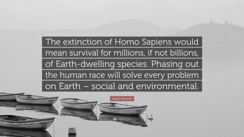 Ingrid Newkirk Quote: “The extinction of Homo Sapiens would mean survival for millions, if not billions, of Earth-dwelling species. Phasing out the human race will solve every problem on Earth – social and environmental.”